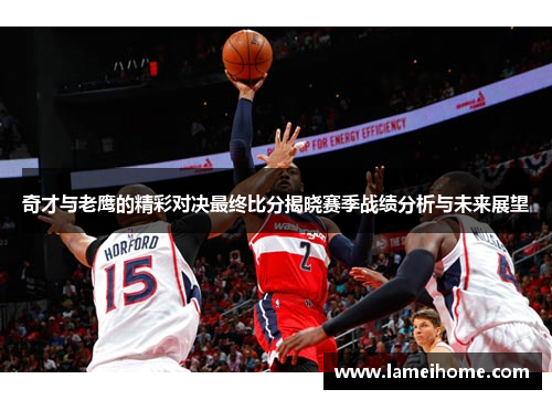 奇才与老鹰的精彩对决最终比分揭晓赛季战绩分析与未来展望